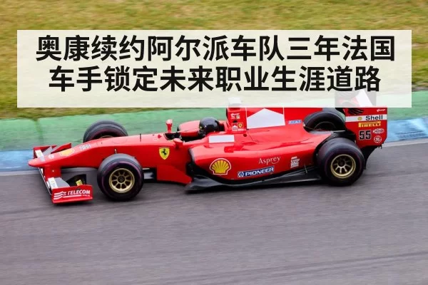 奥康续约阿尔派车队三年法国车手锁定未来职业生涯道路